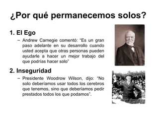 ¿Por qué permanecemos solos?
1. El Ego
– Andrew Carnegie comentó: “Es un gran
paso adelante en su desarrollo cuando
usted acepta que otras personas pueden
ayudarle a hacer un mejor trabajo del
que podrías hacer solo”
2. Inseguridad
– Presidente Woodrow Wilson, dijo: “No
solo deberíamos usar todos los cerebros
que tenemos, sino que deberíamos pedir
prestados todos los que podamos”.
 