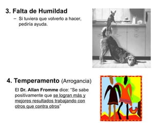 3. Falta de Humildad
– Si tuviera que volverlo a hacer,
pediría ayuda.
4. Temperamento (Arrogancia)
El Dr. Allan Fromme dice: “Se sabe
positivamente que se logran más y
mejores resultados trabajando con
otros que contra otros”
 