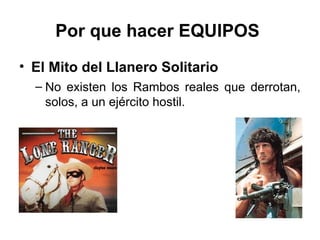 Por que hacer EQUIPOS
• El Mito del Llanero Solitario
– No existen los Rambos reales que derrotan,
solos, a un ejército hostil.
 