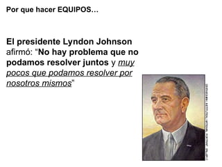 El presidente Lyndon Johnson
afirmó: “No hay problema que no
podamos resolver juntos y muy
pocos que podamos resolver por
nosotros mismos”
Por que hacer EQUIPOS…
 