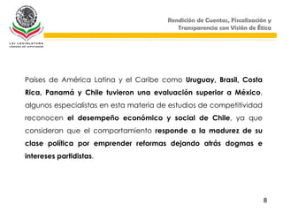 Rendición de Cuentas, Fiscalización y
                                           Transparencia con Visión de Ética




Países de América Latina y el Caribe como Uruguay, Brasil, Costa
Rica, Panamá y Chile tuvieron una evaluación superior a México,
algunos especialistas en esta materia de estudios de competitividad
reconocen el desempeño económico y social de Chile, ya que
consideran que el comportamiento responde a la madurez de su
clase política por emprender reformas dejando atrás dogmas e
intereses partidistas.




                                                                          8
 