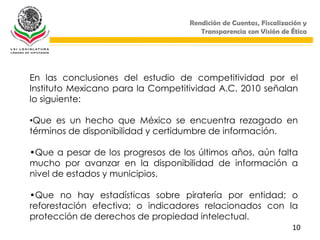 Rendición de Cuentas, Fiscalización y
                                      Transparencia con Visión de Ética




En las conclusiones del estudio de competitividad por el
Instituto Mexicano para la Competitividad A.C. 2010 señalan
lo siguiente:

•Que es un hecho que México se encuentra rezagado en
términos de disponibilidad y certidumbre de información.

•Que a pesar de los progresos de los últimos años, aún falta
mucho por avanzar en la disponibilidad de información a
nivel de estados y municipios.

•Que no hay estadísticas sobre piratería por entidad; o
reforestación efectiva; o indicadores relacionados con la
protección de derechos de propiedad intelectual.
                                                                   10
 