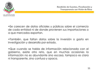 Rendición de Cuentas, Fiscalización y
                                      Transparencia con Visión de Ética




•Se carecen de datos oficiales y públicos sobre el comercio
de cada entidad ni de donde provienen sus importaciones o
a que mercados exportan.

•También, que faltan datos sobre la inversión o gasto en
investigación y desarrollo por estado.

•Que cuando se habla de información relacionada con el
gobierno, existe otro reto, que en muchas ocasiones la
información no es abundante sino escasa, tampoco es clara
ni transparente, sino confusa y opaca.


                                                                   11
 