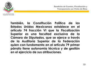 Rendición de Cuentas, Fiscalización y
                               Transparencia con Visión de Ética




También, la Constitución Política de los
Estados Unidos Mexicanos establece en el
artículo 74 fracción VI que la Fiscalización
Superior es una facultad exclusiva de la
Cámara de Diputados, que se ejerce a través
de la Auditoría Superior de la Federación
quien con fundamento en el artículo 79 primer
párrafo tiene autonomía técnica y de gestión
en el ejercicio de sus atribuciones.


                                                            13
 