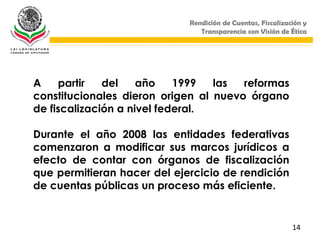 Rendición de Cuentas, Fiscalización y
                                Transparencia con Visión de Ética




A    partir   del    año    1999  las  reformas
constitucionales dieron origen al nuevo órgano
de fiscalización a nivel federal.

Durante el año 2008 las entidades federativas
comenzaron a modificar sus marcos jurídicos a
efecto de contar con órganos de fiscalización
que permitieran hacer del ejercicio de rendición
de cuentas públicas un proceso más eficiente.


                                                             14
 