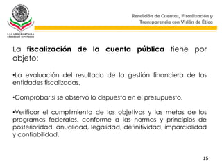 Rendición de Cuentas, Fiscalización y
                                          Transparencia con Visión de Ética




La fiscalización de la cuenta pública tiene por
objeto:

•La evaluación del resultado de la gestión financiera de las
entidades fiscalizadas.

•Comprobar si se observó lo dispuesto en el presupuesto.

•Verificar el cumplimiento de los objetivos y las metas de los
programas federales, conforme a las normas y principios de
posterioridad, anualidad, legalidad, definitividad, imparcialidad
y confiabilidad.


                                                                       15
 