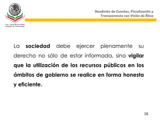 Rendición de Cuentas, Fiscalización y
                                     Transparencia con Visión de Ética




La   sociedad   debe    ejercer      plenamente              su
derecho no sólo de estar informada, sino vigilar
que la utilización de los recursos públicos en los
ámbitos de gobierno se realice en forma honesta
y eficiente.




                                                                  16
 