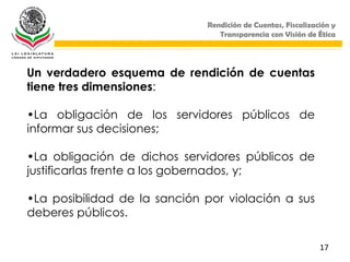Rendición de Cuentas, Fiscalización y
                                 Transparencia con Visión de Ética




Un verdadero esquema de rendición de cuentas
tiene tres dimensiones:

•La obligación de los servidores públicos de
informar sus decisiones;

•La obligación de dichos servidores públicos de
justificarlas frente a los gobernados, y;

•La posibilidad de la sanción por violación a sus
deberes públicos.

                                                              17
 