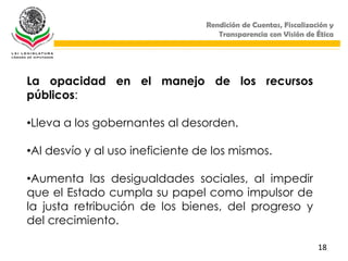 Rendición de Cuentas, Fiscalización y
                                    Transparencia con Visión de Ética




La opacidad en el manejo de los recursos
públicos:

•Lleva a los gobernantes al desorden.

•Al desvío y al uso ineficiente de los mismos.

•Aumenta las desigualdades sociales, al impedir
que el Estado cumpla su papel como impulsor de
la justa retribución de los bienes, del progreso y
del crecimiento.

                                                                 18
 