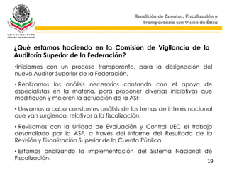 Rendición de Cuentas, Fiscalización y
                                             Transparencia con Visión de Ética




¿Qué estamos haciendo en la Comisión de Vigilancia de la
Auditoría Superior de la Federación?
•Iniciamos con un proceso transparente, para la designación del
nuevo Auditor Superior de la Federación.
• Realizamos los análisis necesarios contando con el apoyo de
especialistas en la materia, para proponer diversas iniciativas que
modifiquen y mejoren la actuación de la ASF.
• Llevamos a cabo constantes análisis de los temas de interés nacional
que van surgiendo, relativos a la fiscalización.
• Revisamos con la Unidad de Evaluación y Control UEC el trabajo
desarrollado por la ASF, a través del Informe del Resultado de la
Revisión y Fiscalización Superior de la Cuenta Pública.
• Estamos analizando la implementación del Sistema Nacional de
Fiscalización.
                                                             19
 