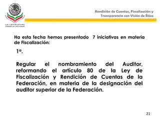 Rendición de Cuentas, Fiscalización y
                                     Transparencia con Visión de Ética




Ha esta fecha hemos presentado 7 iniciativas en materia
de Fiscalización:

1a.

Regular     el   nombramiento      del Auditor,
reformando el artículo 80 de la Ley de
Fiscalización y Rendición de Cuentas de la
Federación, en materia de la designación del
auditor superior de la Federación.



                                                                  21
 