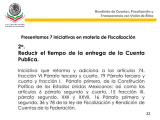 Rendición de Cuentas, Fiscalización y
                                      Transparencia con Visión de Ética




 Presentamos 7 iniciativas en materia de Fiscalización

2a.
Reducir el tiempo de la entrega de la Cuenta
Publica.

Iniciativa que reforma y adiciona a los artículos 74,
fracción VI Párrafo tercero y cuarto, 79 Párrafo tercero y
cuarto y fracción I, Párrafo primero, de la Constitución
Política de los Estados Unidos Mexicanos; así como los
artículos 6 párrafo segundo y cuarto, 15 fracción IX,
párrafo segundo, XXII y XXVII, 16 Párrafo primero y
segundo, 36 y 78 de la ley de Fiscalización y Rendición de
Cuentas de la Federación.
                                                                   22
 