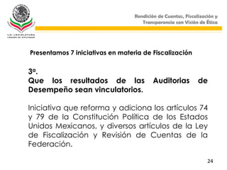 Rendición de Cuentas, Fiscalización y
                                     Transparencia con Visión de Ética




Presentamos 7 iniciativas en materia de Fiscalización


3a.
Que los resultados de las                 Auditorias          de
Desempeño sean vinculatorios.

Iniciativa que reforma y adiciona los artículos 74
y 79 de la Constitución Política de los Estados
Unidos Mexicanos, y diversos artículos de la Ley
de Fiscalización y Revisión de Cuentas de la
Federación.

                                                                  24
 