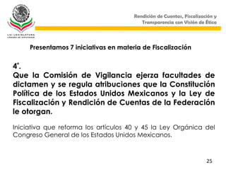 Rendición de Cuentas, Fiscalización y
                                          Transparencia con Visión de Ética




     Presentamos 7 iniciativas en materia de Fiscalización


4 ª.
Que la Comisión de Vigilancia ejerza facultades de
dictamen y se regula atribuciones que la Constitución
Política de los Estados Unidos Mexicanos y la Ley de
Fiscalización y Rendición de Cuentas de la Federación
le otorgan.

Iniciativa que reforma los artículos 40 y 45 la Ley Orgánica del
Congreso General de los Estados Unidos Mexicanos.



                                                                       25
 