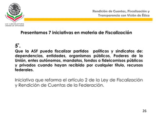 Rendición de Cuentas, Fiscalización y
                                           Transparencia con Visión de Ética




      Presentamos 7 iniciativas en materia de Fiscalización


5ª.
Que la ASF pueda fiscalizar partidos políticos y sindicatos de:
dependencias, entidades, organismos públicos, Poderes de la
Unión, entes autónomos, mandatos, fondos o fideicomisos públicos
y privados cuando hayan recibido por cualquier título, recursos
federales.

Iniciativa que reforma el artículo 2 de la Ley de Fiscalización
y Rendición de Cuentas de la Federación.




                                                                        26
 