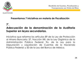 Rendición de Cuentas, Fiscalización y
                                         Transparencia con Visión de Ética




    Presentamos 7 iniciativas en materia de Fiscalización

7ª.
Adecuación de la denominación de la Auditoria
Superior en leyes secundarias.

Iniciativa que reforma los artículos 89 de la Ley de Protección
al Ahorro Bancario; 37, fracción XIII, de la Ley Orgánica de la
Administración Pública Federal; 9o. de la Ley para la
Depuración y Liquidación de Cuentas de la Hacienda
Pública Federal; y 50 de la Ley del Banco de México.



                                                                      28
 