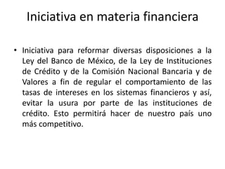 Iniciativa en materia financiera

• Iniciativa para reformar diversas disposiciones a la
  Ley del Banco de México, de la Ley de Instituciones
  de Crédito y de la Comisión Nacional Bancaria y de
  Valores a fin de regular el comportamiento de las
  tasas de intereses en los sistemas financieros y así,
  evitar la usura por parte de las instituciones de
  crédito. Esto permitirá hacer de nuestro país uno
  más competitivo.
 