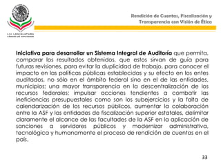 Rendición de Cuentas, Fiscalización y
                                               Transparencia con Visión de Ética




Iniciativa para desarrollar un Sistema Integral de Auditoría que permita,
comparar los resultados obtenidos, que estos sirvan de guía para
futuras revisiones, para evitar la duplicidad de trabajo, para conocer el
impacto en las políticas públicas establecidas y su efecto en los entes
auditados, no sólo en el ámbito federal sino en el de las entidades,
municipios; una mayor transparencia en la descentralización de los
recursos federales; impulsar acciones tendientes a combatir las
ineficiencias presupuestales como son los subejercicios y la falta de
calendarización de los recursos públicos, aumentar la colaboración
entre la ASF y las entidades de fiscalización superior estatales, delimitar
claramente el alcance de las facultades de la ASF en la aplicación de
sanciones a servidores públicos y modernizar administrativa,
tecnológica y humanamente el proceso de rendición de cuentas en el
país.


                                                                            33
 
