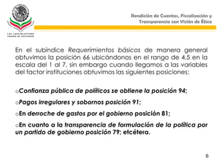 Rendición de Cuentas, Fiscalización y
                                          Transparencia con Visión de Ética




En el subíndice Requerimientos básicos de manera general
obtuvimos la posición 66 ubicándonos en el rango de 4.5 en la
escala del 1 al 7, sin embargo cuando llegamos a las variables
del factor instituciones obtuvimos las siguientes posiciones:


oConfianza pública de políticos se obtiene la posición 94;
oPagos irregulares y sobornos posición 91;
oEn derroche de gastos por el gobierno posición 81;
oEn cuanto a la transparencia de formulación de la política por
un partido de gobierno posición 79; etcétera.


                                                                         6
 