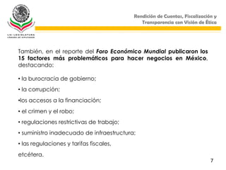 Rendición de Cuentas, Fiscalización y
                                             Transparencia con Visión de Ética




También, en el reporte del Foro Económico Mundial publicaron los
15 factores más problemáticos para hacer negocios en México,
destacando:

• la burocracia de gobierno;
• la corrupción;
•los accesos a la financiación;
• el crimen y el robo;
• regulaciones restrictivas de trabajo;
• suministro inadecuado de infraestructura;
• las regulaciones y tarifas fiscales,
etcétera.
                                                                            7
 