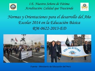 I.E. Nuestra Señora de Fátima
Acreditación: Calidad que Trasciende

Normas y Orientaciones para el desarrollo del Año
Escolar 2014 en la Educación Básica
RM-0622-2013-ED

Fuente : Ministerio de Educación del Perú

 