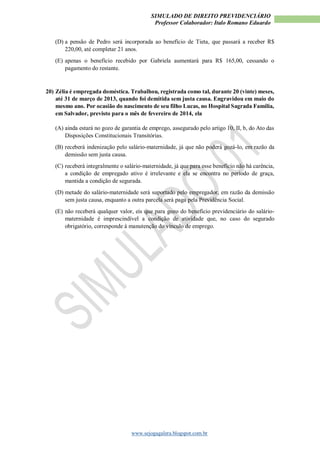 SIMULADO DE DIREITO PREVIDENCIÁRIO
Professor Colaborador: Italo Romano Eduardo
www.sejogagalera.blogspot.com.br
(D) a pensão de Pedro será incorporada ao benefício de Tieta, que passará a receber R$
220,00, até completar 21 anos.
(E) apenas o benefício recebido por Gabriela aumentará para R$ 165,00, cessando o
pagamento do restante.
20) Zélia é empregada doméstica. Trabalhou, registrada como tal, durante 20 (vinte) meses,
até 31 de março de 2013, quando foi demitida sem justa causa. Engravidou em maio do
mesmo ano. Por ocasião do nascimento de seu filho Lucas, no Hospital Sagrada Família,
em Salvador, previsto para o mês de fevereiro de 2014, ela
(A) ainda estará no gozo de garantia de emprego, assegurado pelo artigo 10, II, b, do Ato das
Disposições Constitucionais Transitórias.
(B) receberá indenização pelo salário-maternidade, já que não poderá gozá-lo, em razão da
demissão sem justa causa.
(C) receberá integralmente o salário-maternidade, já que para esse benefício não há carência,
a condição de empregado ativo é irrelevante e ela se encontra no período de graça,
mantida a condição de segurada.
(D) metade do salário-maternidade será suportado pelo empregador, em razão da demissão
sem justa causa, enquanto a outra parcela será paga pela Previdência Social.
(E) não receberá qualquer valor, eis que para gozo do benefício previdenciário do salário-
maternidade é imprescindível a condição de atividade que, no caso do segurado
obrigatório, corresponde à manutenção do vínculo de emprego.
 