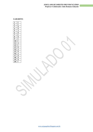SIMULADO DE DIREITO PREVIDENCIÁRIO
Professor Colaborador: Italo Romano Eduardo
www.sejogagalera.blogspot.com.br
GABARITO:
1 E
2 E
3 D
4 D
5 A
6 B
7 E
8 B
9 E
10 C
11 A
12 C
13 B
14 A
15 B
16 A
17 D
18 D
19 B
20 C
 