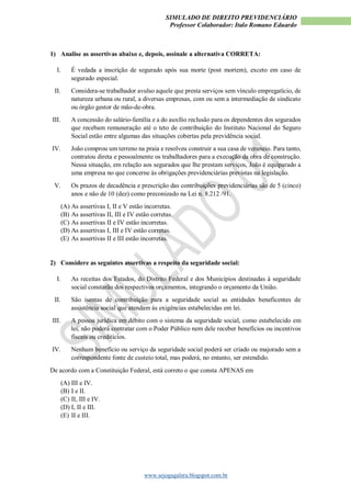 SIMULADO DE DIREITO PREVIDENCIÁRIO
Professor Colaborador: Italo Romano Eduardo
www.sejogagalera.blogspot.com.br
1) Analise as assertivas abaixo e, depois, assinale a alternativa CORRETA:
I. É vedada a inscrição de segurado após sua morte (post mortem), exceto em caso de
segurado especial.
II. Considera-se trabalhador avulso aquele que presta serviços sem vínculo empregatício, de
natureza urbana ou rural, a diversas empresas, com ou sem a intermediação de sindicato
ou órgão gestor de mão-de-obra.
III. A concessão do salário-família e a do auxílio reclusão para os dependentes dos segurados
que recebam remuneração até o teto de contribuição do Instituto Nacional do Seguro
Social estão entre algumas das situações cobertas pela previdência social.
IV. João comprou um terreno na praia e resolveu construir a sua casa de veraneio. Para tanto,
contratou direta e pessoalmente os trabalhadores para a execução da obra de construção.
Nessa situação, em relação aos segurados que lhe prestam serviços, João é equiparado a
uma empresa no que concerne às obrigações previdenciárias previstas na legislação.
V. Os prazos de decadência e prescrição das contribuições previdenciárias são de 5 (cinco)
anos e não de 10 (dez) como preconizado na Lei n. 8.212 /91.
(A) As assertivas I, II e V estão incorretas.
(B) As assertivas II, III e IV estão corretas.
(C) As assertivas II e IV estão incorretas.
(D) As assertivas I, III e IV estão corretas.
(E) As assertivas II e III estão incorretas.
2) Considere as seguintes assertivas a respeito da seguridade social:
I. As receitas dos Estados, do Distrito Federal e dos Municípios destinadas à seguridade
social constarão dos respectivos orçamentos, integrando o orçamento da União.
II. São isentas de contribuição para a seguridade social as entidades beneficentes de
assistência social que atendam às exigências estabelecidas em lei.
III. A pessoa jurídica em débito com o sistema da seguridade social, como estabelecido em
lei, não poderá contratar com o Poder Público nem dele receber benefícios ou incentivos
fiscais ou creditícios.
IV. Nenhum benefício ou serviço da seguridade social poderá ser criado ou majorado sem a
correspondente fonte de custeio total, mas poderá, no entanto, ser estendido.
De acordo com a Constituição Federal, está correto o que consta APENAS em
(A) III e IV.
(B) I e II.
(C) II, III e IV.
(D) I, II e III.
(E) II e III.
 