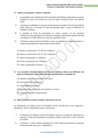 SIMULADO DE DIREITO PREVIDENCIÁRIO
Professor Colaborador: Italo Romano Eduardo
www.sejogagalera.blogspot.com.br
3) Analise as proposições a abaixo e responda:
I. A seguridade social estabelecida pela Constituição da República compreende um sistema
integrado de ações, com atuação nas áreas de saúde, assistência social e previdência
social.
II. A proteção ao trabalhador em situação de desemprego involuntário é dever da previdência
social, ainda que a concessão do seguro-desemprego fique a cargo do Ministério do
Trabalho e Emprego.
III. A equidade na forma de participação no custeio constitui um dos princípios
constitucionais da seguridade social, que busca assegurar a participação equitativa de toda
a sociedade e do Poder Público no custeio da seguridade social.
IV. A filiação ao regime geral de previdência social, na qualidade de segurado facultativo, é
vedada ao participante de regime próprio de previdência.
(A) Apenas as proposições I, II e III são verdadeiras.
(B) Apenas as proposições I, III e IV são verdadeiras.
(C) Apenas a proposição I é verdadeira.
(D) Todas as proposições são verdadeiras.
(E) Todas as proposições são falsas.
4) Ao se conceder o benefício assistencial da renda vitalícia ao idoso ou ao deficiente sem
meios de subsistência estará sendo aplicado, especificamente, o princípio da
(A) equidade na forma de participação no custeio.
(B) universalidade do atendimento.
(C) universalidade da cobertura.
(D) distributividade na prestação dos benefícios e serviços.
(E) diversidade da base de financiamento.
5) Dadas as assertivas abaixo, assinale a alternativa correta.
Os beneficiários do Regime Geral de Previdência Social classificam-se como segurados e
dependentes. Sobre os dependentes pode-se afirmar que:
I. É beneficiário do Regime Geral de Previdência Social, na condição de dependente do
segurado, o irmão não emancipado, de qualquer condição, menor de 21 (vinte e um) anos
ou inválido.
II. O enteado e o menor tutelado equiparam-se a filho mediante declaração do segurado,
sendo presumida, nesse caso, a dependência.
 