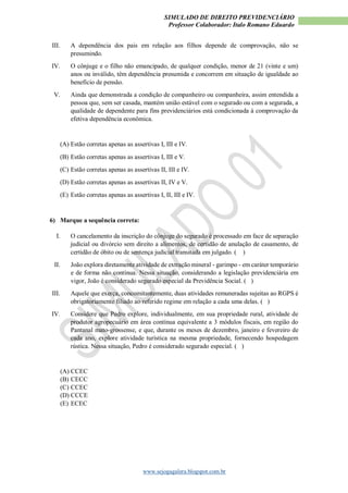 SIMULADO DE DIREITO PREVIDENCIÁRIO
Professor Colaborador: Italo Romano Eduardo
www.sejogagalera.blogspot.com.br
III. A dependência dos pais em relação aos filhos depende de comprovação, não se
presumindo.
IV. O cônjuge e o filho não emancipado, de qualquer condição, menor de 21 (vinte e um)
anos ou inválido, têm dependência presumida e concorrem em situação de igualdade ao
benefício de pensão.
V. Ainda que demonstrada a condição de companheiro ou companheira, assim entendida a
pessoa que, sem ser casada, mantém união estável com o segurado ou com a segurada, a
qualidade de dependente para fins previdenciários está condicionada à comprovação da
efetiva dependência econômica.
(A) Estão corretas apenas as assertivas I, III e IV.
(B) Estão corretas apenas as assertivas I, III e V.
(C) Estão corretas apenas as assertivas II, III e IV.
(D) Estão corretas apenas as assertivas II, IV e V.
(E) Estão corretas apenas as assertivas I, II, III e IV.
6) Marque a sequência correta:
I. O cancelamento da inscrição do cônjuge do segurado é processado em face de separação
judicial ou divórcio sem direito a alimentos, de certidão de anulação de casamento, de
certidão de óbito ou de sentença judicial transitada em julgado. ( )
II. João explora diretamente atividade de extração mineral - garimpo - em caráter temporário
e de forma não contínua. Nessa situação, considerando a legislação previdenciária em
vigor, João é considerado segurado especial da Previdência Social. ( )
III. Aquele que exerça, concomitantemente, duas atividades remuneradas sujeitas ao RGPS é
obrigatoriamente filiado ao referido regime em relação a cada uma delas. ( )
IV. Considere que Pedro explore, individualmente, em sua propriedade rural, atividade de
produtor agropecuário em área contínua equivalente a 3 módulos fiscais, em região do
Pantanal mato-grossense, e que, durante os meses de dezembro, janeiro e fevereiro de
cada ano, explore atividade turística na mesma propriedade, fornecendo hospedagem
rústica. Nessa situação, Pedro é considerado segurado especial. ( )
(A) CCEC
(B) CECC
(C) CCEC
(D) CCCE
(E) ECEC
 