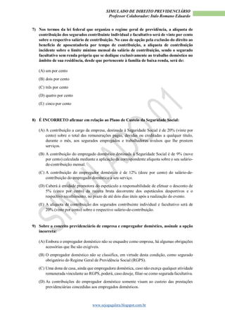 SIMULADO DE DIREITO PREVIDENCIÁRIO
Professor Colaborador: Italo Romano Eduardo
www.sejogagalera.blogspot.com.br
7) Nos termos da lei federal que organiza o regime geral de previdência, a alíquota de
contribuição dos segurados contribuinte individual e facultativo será de vinte por cento
sobre o respectivo salário de contribuição. No caso de opção pela exclusão do direito ao
benefício de aposentadoria por tempo de contribuição, a alíquota de contribuição
incidente sobre o limite mínimo mensal do salário de contribuição, sendo o segurado
facultativo sem renda própria que se dedique exclusivamente ao trabalho doméstico no
âmbito de sua residência, desde que pertencente à família de baixa renda, será de:
(A) um por cento
(B) dois por cento
(C) três por cento
(D) quatro por cento
(E) cinco por cento
8) É INCORRETO afirmar em relação ao Plano de Custeio da Seguridade Social:
(A) A contribuição a cargo da empresa, destinada à Seguridade Social é de 20% (vinte por
cento) sobre o total das remunerações pagas, devidas ou creditadas a qualquer título,
durante o mês, aos segurados empregados e trabalhadores avulsos que lhe prestem
serviços.
(B) A contribuição do empregado doméstico destinada à Seguridade Social é de 9% (nove
por cento) calculada mediante a aplicação da correspondente alíquota sobre o seu salário-
de-contribuição mensal.
(C) A contribuição do empregador doméstico é de 12% (doze por cento) do salário-de-
contribuição do empregado doméstico a seu serviço.
(D) Caberá à entidade promotora do espetáculo a responsabilidade de efetuar o desconto de
5% (cinco por cento) da receita bruta decorrente dos espetáculos desportivos e o
respectivo recolhimento, no prazo de até dois dias úteis após a realização do evento.
(E) A alíquota de contribuição dos segurados contribuinte individual e facultativo será de
20% (vinte por cento) sobre o respectivo salário-de-contribuição.
9) Sobre o conceito previdenciário de empresa e empregador doméstico, assinale a opção
incorreta:
(A) Embora o empregador doméstico não se enquadre como empresa, há algumas obrigações
acessórias que lhe são exigíveis.
(B) O empregador doméstico não se classifica, em virtude desta condição, como segurado
obrigatório do Regime Geral de Previdência Social (RGPS).
(C) Uma dona de casa, ainda que empregadora doméstica, caso não exerça qualquer atividade
remunerada vinculante ao RGPS, poderá, caso deseje, filiar-se como segurada facultativa.
(D) As contribuições do empregador doméstico somente visam ao custeio das prestações
previdenciárias concedidas aos empregados domésticos.
 