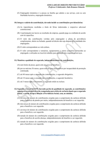 SIMULADO DE DIREITO PREVIDENCIÁRIO
Professor Colaborador: Italo Romano Eduardo
www.sejogagalera.blogspot.com.br
(E) Empregador doméstico é a pessoa ou família que admite a seu serviço, com ou sem
finalidade lucrativa, empregado doméstico.
10) Integra o salário-de-contribuição, devendo incidir as contribuições previdenciárias:
(A) As importâncias recebidas a título de férias indenizadas e respectivo adicional
constitucional.
(B) A participação nos lucros ou resultados da empresa, quando paga ou creditada de acordo
com lei específica.
(C) O valor das contribuições vertidas pelo empregador a plano de previdência
complementar, aberto ou fechado, quando tal direito não seja disponível à totalidade dos
empregados.
(D) O valor correspondente ao vale-cultura.
(E) O valor correspondente a vestuários, equipamentos e outros acessórios fornecidos ao
empregado e utilizados no local do trabalho para prestação dos respectivos serviços.
11) Mantém a qualidade de segurado, independentemente de contribuições,
(A) sem limite de prazo, quem está em gozo de benefício.
(B) por no máximo 36 meses, quem está em gozo de benefício por incapacidade de prestação
continuada.
(C) até 48 meses após a cessação das contribuições, o segurado obrigatório.
(D) até 18 meses após a cessação das contribuições, o segurado facultativo.
(E) até 3 meses após o livramento, o segurado retido ou recluso.
12) Segundo a Lei no 8.213/91, havendo perda da qualidade de segurado, as contribuições
anteriores a essa data só serão computadas para efeito de carência depois que o segurado
contar, a partir da nova filiação à Previdência Social, com, no mínimo,
(A) um terço do número de contribuições exigidas para o cumprimento da carência definida
para o benefício da pensão por morte, independentemente do benefício a ser requerido.
(B) dois terços do número de contribuições exigidas para o cumprimento da carência definida
para o benefício a ser requerido.
(C) um terço do número de contribuições exigidas para o cumprimento da carência definida
para o benefício a ser requerido.
(D) metade do número de contribuições exigidas para o cumprimento da carência definida
para o benefício de auxílio-doença, independentemente do benefício a ser requerido.
(E) metade do número de contribuições exigidas para o cumprimento da carência definida
para o benefício a ser requerido.
 