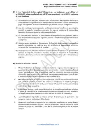 SIMULADO DE DIREITO PREVIDENCIÁRIO
Professor Colaborador: Italo Romano Eduardo
www.sejogagalera.blogspot.com.br
13) O Fator Acidentário de Prevenção (FAP) que tem o seu fundamento no art. 10 da Lei
no 10.666/03, aplica-se reduzindo em até 50% ou aumentando em até 100% a alíquota
de contribuição de
(A) um e meio ou dois por cento, incidente sobre o faturamento das empresas, destinada ao
financiamento da Seguridade Social arrecadados de acordo com o total das remunerações
pagas aos segurados, avulsos e trabalhadores que prestem serviços às empresas.
(B) um, dois ou três por cento destinadas ao financiamento do benefício da aposentadoria
especial ou daqueles concedidos em razão do grau de incidência de incapacidade
laborativa, decorrente dos riscos ambientais de trabalho.
(C) de vinte por cento destinada ao financiamento da Seguridade Social incidente sobre o
total das remunerações pagas aos segurados, avulsos e trabalhadores que prestem serviços
às empresas.
(D) vinte por cento destinada ao financiamento do benefício da aposentadoria especial ou
daqueles concedidos em razão do grau de incidência de incapacidade laborativa,
decorrente dos riscos ambientais de trabalho.
(E) um e meio ou dois por cento destinada ao financiamento do benefício da aposentadoria
especial ou daqueles concedidos em razão do grau de incidência de incapacidade
laborativa, decorrente dos riscos ambientais de trabalho incidente sobre o faturamento da
empresa.
14) Assinale a alternativa correta.
I. O valor do benefício de prestação continuada, inclusive o regido por norma especial e o
decorrente de acidente do trabalho, exceto o salário-família e o salário-maternidade, será
sempre calculado com base no salário de benefício consistente na média aritmética
simples dos maiores salários de contribuição correspondentes a oitenta por cento de todo
o período contributivo, multiplicada pelo fator previdenciário.
II. O salário de benefício do segurado que contribuir em razão de atividades concomitantes
será calculado com base na média dos salários de contribuição da atividade principal,
assim considerada a de maior renda, acrescida de 75% (setenta e cinco por cento) da
média da atividade secundária.
III. Em nenhuma hipótese a renda mensal do benefício de prestação continuada que substituir
o salário de contribuição ou o rendimento do trabalho do segurado terá valor inferior ao
do salário mínimo nem superior ao do limite máximo do salário de contribuição.
IV. A contribuição do importador de bens ou serviços do exterior, ou de quem a lei a ele
equiparar, pode ser instituída por lei ordinária.
V. O valor dos benefícios em manutenção será reajustado, anualmente, na mesma data do
reajuste do salário mínimo, aplicada a todos os benefícios a variação integral do Índice
Nacional de Preços ao Consumidor – INPC/IBGE acumulada a partir da data do reajuste
anterior.
 