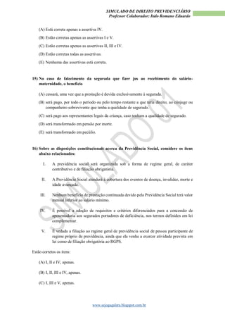 SIMULADO DE DIREITO PREVIDENCIÁRIO
Professor Colaborador: Italo Romano Eduardo
www.sejogagalera.blogspot.com.br
(A) Está correta apenas a assertiva IV.
(B) Estão corretas apenas as assertivas I e V.
(C) Estão corretas apenas as assertivas II, III e IV.
(D) Estão corretas todas as assertivas.
(E) Nenhuma das assertivas está correta.
15) No caso de falecimento da segurada que fizer jus ao recebimento do salário-
maternidade, o benefício
(A) cessará, uma vez que a prestação é devida exclusivamente à segurada.
(B) será pago, por todo o período ou pelo tempo restante a que teria direito, ao cônjuge ou
companheiro sobrevivente que tenha a qualidade de segurado.
(C) será pago aos representantes legais da criança, caso tenham a qualidade de segurado.
(D) será transformado em pensão por morte.
(E) será transformado em pecúlio.
16) Sobre as disposições constitucionais acerca da Previdência Social, considere os itens
abaixo relacionados:
I. A previdência social será organizada sob a forma de regime geral, de caráter
contributivo e de filiação obrigatória.
II. A Previdência Social atenderá à cobertura dos eventos de doença, invalidez, morte e
idade avançada.
III. Nenhum benefício de prestação continuada devido pela Previdência Social terá valor
mensal inferior ao salário mínimo.
IV. É possível a adoção de requisitos e critérios diferenciados para a concessão de
aposentadoria aos segurados portadores de deficiência, nos termos definidos em lei
complementar.
V. É vedada a filiação ao regime geral de previdência social de pessoa participante de
regime próprio de previdência, ainda que ela venha a exercer atividade prevista em
lei como de filiação obrigatória ao RGPS.
Estão corretos os itens:
(A) I, II e IV, apenas.
(B) I, II, III e IV, apenas.
(C) I, III e V, apenas.
 