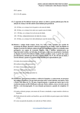 SIMULADO DE DIREITO PREVIDENCIÁRIO
Professor Colaborador: Italo Romano Eduardo
www.sejogagalera.blogspot.com.br
(D) I, apenas.
(E) I, II e III, apenas.
17) À segurada da Previdência Social que adotar ou obtiver guarda judicial para fins de
adoção de criança é devido salário-maternidade pelo período de
(A) 60 dias, se a criança tiver de quatro a oito anos de idade.
(B) 60 dias, se a criança tiver entre um e quatro anos de idade.
(C) 120 dias, se a criança tiver até um ano de idade.
(D) 120 dias, independentemente da idade da criança.
(E) 60 dias, se a criança tiver sido adotada por casal de mesmo sexo.
18) Baianos e amigos desde sempre, Irene, Ivo, Ieda e Ítalo, reunidos por ocasião do
casamento do último, discutem a ideia de aposentar-se por idade. Todos são filiados ao
Regime Geral da Previdência, embora Irene seja trabalhadora rural, Ivo trabalha como
garimpeiro em regime de economia familiar, Ieda é auxiliar administrativa no
Supermercado Lordelo, em Salvador, há dez anos, sendo essa sua primeira vinculação
ao Regime Geral da Previdência Social, e Ítalo é produtor rural. A partir das regras
previdenciárias, sabendo que eles têm, respectivamente, 56, 57, 46 e 65 anos de idade, é
correto afirmar, quanto ao requisito idade mínima para aposentadoria, que
(A) todos eles já podem aposentar-se.
(B) nenhum deles pode aposentar-se.
(C) Ieda e Irene podem aposentar-se.
(D) Irene e Ítalo podem aposentar-se.
(E) Ivo e Ítalo não podem aposentar-se.
19) Finalmente, conseguiram terminar o velório de Joaquim, e o enterraram, na presença
dos amigos e familiares. Os que mais pareciam sofrer eram Gabriela, sua esposa, Tieta
e Pedro, seus filhos de 15 e 20 anos, respectivamente. A pensão por morte que os três
receberam monta em R$ 110,00 para cada um. Pedro, solteiro, cursa o terceiro ano de
Direito e está desempregado. Se essa situação permanecer, quando ele completar 21
anos:
(A) nada se alterará, porque, com menos de 24 anos e estudando, o rapaz mantém o direito ao
benefício.
(B) Pedro deixará de receber seu benefício, que será dividido em partes iguais entre Gabriela
e Tieta.
(C) cessa sua parcela da pensão, em razão de ser Pedro solteiro.
 