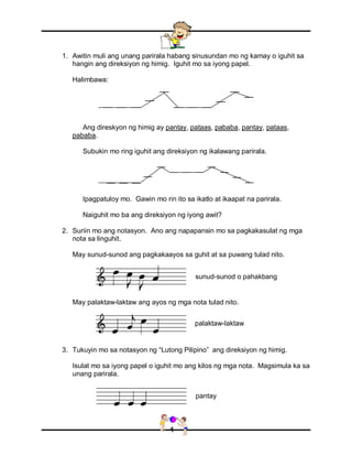 4
1. Awitin muli ang unang parirala habang sinusundan mo ng kamay o iguhit sa
hangin ang direksiyon ng himig. Iguhit mo sa iyong papel.
Halimbawa:
Ang direskyon ng himig ay pantay, pataas, pababa, pantay, pataas,
pababa.
Subukin mo ring iguhit ang direksiyon ng ikalawang parirala.
Ipagpatuloy mo. Gawin mo rin ito sa ikatlo at ikaapat na parirala.
Naiguhit mo ba ang direksiyon ng iyong awit?
2. Suriin mo ang notasyon. Ano ang napapansin mo sa pagkakasulat ng mga
nota sa linguhit.
May sunud-sunod ang pagkakaayos sa guhit at sa puwang tulad nito.
May palaktaw-laktaw ang ayos ng mga nota tulad nito.
3. Tukuyin mo sa notasyon ng “Lutong Pilipino” ang direksiyon ng himig.
Isulat mo sa iyong papel o iguhit mo ang kilos ng mga nota. Magsimula ka sa
unang parirala.
sunud-sunod o pahakbang
palaktaw-laktaw
pantay
 