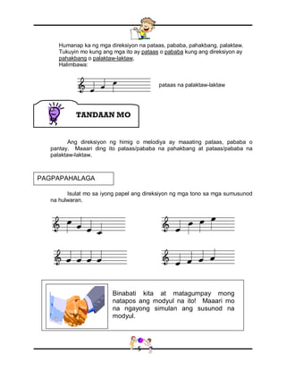 5
Humanap ka ng mga direksiyon na pataas, pababa, pahakbang, palaktaw.
Tukuyin mo kung ang mga ito ay pataas o pababa kung ang direksiyon ay
pahakbang o palaktaw-laktaw.
Halimbawa:
Ang direksiyon ng himig o melodiya ay maaating pataas, pababa o
pantay. Maaari ding ito pataas/pababa na pahakbang at pataas/pababa na
palaktaw-laktaw.
Isulat mo sa iyong papel ang direksiyon ng mga tono sa mga sumusunod
na hulwaran.
Binabati kita at matagumpay mong
natapos ang modyul na ito! Maaari mo
na ngayong simulan ang susunod na
modyul.
TANDAAN MO
PAGPAPAHALAGA
pataas na palaktaw-laktaw
 