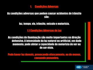 1. Condições Adversas
As condições adversas que podem causar acidentes de trânsito
são:
luz, tempo, via, trânsito, veículo e motorista.
1.1 Condições Adversas de Luz
As condições de iluminação são muito importantes na direção
defensiva. A intensidade da luz natural ou artificial, em dado
momento, pode afetar a capacidade do motorista de ver ou
de ser visto.
Pode haver luz demais, provocando ofuscamento, ou de menos,
causando penumbra.
 