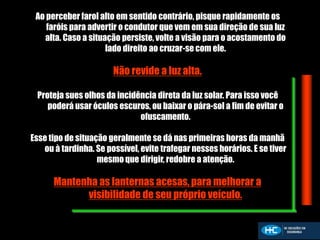 Ao perceber farol alto em sentido contrário, pisque rapidamente os
faróis para advertir o condutor que vem em sua direção de sua luz
alta. Caso a situação persiste, volte a visão para o acostamento do
lado direito ao cruzar-se com ele.
Não revide a luz alta.
Proteja sues olhos da incidência direta da luz solar. Para isso você
poderá usar óculos escuros, ou baixar o pára-sol a fim de evitar o
ofuscamento.
Esse tipo de situação geralmente se dá nas primeiras horas da manhã
ou à tardinha. Se possível, evite trafegar nesses horários. E se tiver
mesmo que dirigir, redobre a atenção.
Mantenha as lanternas acesas, para melhorar a
visibilidade de seu próprio veículo.
 