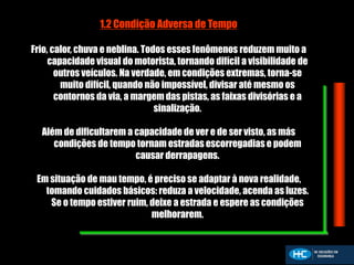 1.2 Condição Adversa de Tempo
Frio, calor, chuva e neblina. Todos esses fenômenos reduzem muito a
capacidade visual do motorista, tornando difícil a visibilidade de
outros veículos. Na verdade, em condições extremas, torna-se
muito difícil, quando não impossível, divisar até mesmo os
contornos da via, a margem das pistas, as faixas divisórias e a
sinalização.
Além de dificultarem a capacidade de ver e de ser visto, as más
condições de tempo tornam estradas escorregadias e podem
causar derrapagens.
Em situação de mau tempo, é preciso se adaptar à nova realidade,
tomando cuidados básicos: reduza a velocidade, acenda as luzes.
Se o tempo estiver ruim, deixe a estrada e espere as condições
melhorarem.
 