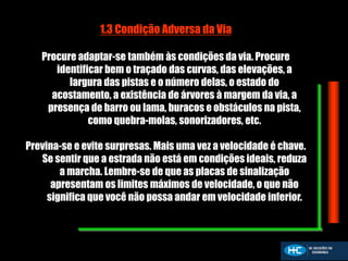 1.3 Condição Adversa da Via
Procure adaptar-se também às condições da via. Procure
identificar bem o traçado das curvas, das elevações, a
largura das pistas e o número delas, o estado do
acostamento, a existência de árvores à margem da via, a
presença de barro ou lama, buracos e obstáculos na pista,
como quebra-molas, sonorizadores, etc.
Previna-se e evite surpresas. Mais uma vez a velocidade é chave.
Se sentir que a estrada não está em condições ideais, reduza
a marcha. Lembre-se de que as placas de sinalização
apresentam os limites máximos de velocidade, o que não
significa que você não possa andar em velocidade inferior.
 