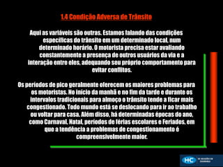 1.4 Condição Adversa de Trânsito
Aqui as variáveis são outras. Estamos falando das condições
específicas do trânsito em um determinado local, num
determinado horário. O motorista precisa estar avaliando
constantemente a presença de outros usuários da via e a
interação entre eles, adequando seu próprio comportamento para
evitar conflitos.
Os períodos de pico geralmente oferecem os maiores problemas para
os motoristas. No início da manhã e no fim da tarde e durante os
intervalos tradicionais para almoço o trânsito tende a ficar mais
congestionado. Todo mundo está se deslocando para ir ao trabalho
ou voltar para casa. Além disso, há determinadas épocas do ano,
como Carnaval, Natal, períodos de férias escolares e Feriados, em
que a tendência a problemas de congestionamento é
compreensivelmente maior.
 