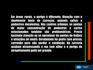 Em áreas rurais, o perigo é diferente. Atenção com o
movimento lento de carroças, animais soltos e
pedestres desatentos. Nos centros urbanos, os pontos
de maior concentração de pedestres e carros
estacionados também são problemáticos. Preste
bastante atenção ao se aproximar de pontos de ônibus
e estações de metrô. Geralmente há gente com pressa,
correndo para não perder a condução. Na correria
acabam atravessando a rua sem olhar e o perigo de
atropelamento pode ser grande.
 