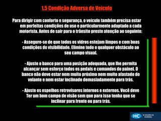 1.5 Condição Adversa de Veículo
Para dirigir com conforto e segurança, o veículo também precisa estar
em perfeitas condições de uso e particularmente adaptado a cada
motorista. Antes de sair para o trânsito preste atenção ao seguinte:
- Assegure-se de que todos os vidros estejam limpos e com boas
condições de visibilidade. Elimine todo e qualquer obstáculo ao
seu campo visual.
- Ajuste o banco para uma posição adequada, que lhe permita
alcançar sem esforço todos os pedais e comandos do painel. O
banco não deve estar nem muito próximo nem muito afastado do
volante e nem estar inclinado demasiadamente para trás.
- Ajuste os espelhos retrovisores internos e externos. Você deve
Ter um bom campo de visão sem que para isso tenha que se
inclinar para frente ou para trás.
 