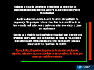 - Coloque o cinto de segurança e certifique-se que todos os
passageiros façam o mesmo. Lembre-se, cintos de segurança
salvam vidas.
- Confira o funcionamento básico dos itens obrigatórios de
segurança. Se qualquer coisa estiver fora de especificação ou
funcionando mal, solucione o problema antes de colocar o carro
em movimento.
- Confira se o nível de combustível é compatível com o trecho que
pretende cobrir. Ficar sem combustível no meio da rua, além de
muito frustrante, também pode oferecer perigo para todos os
usuários da via. É passível de multas.
Pneus, freios, lâmpadas, limpadores de pára-brisas, buzina,
espelhos retrovisores, amortecedores e suspensões são itens que
merecem revisão constante.
 