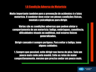 1.6 Condição Adversa do Motorista
Muito importante também para a prevenção de acidentes é o fatos
motorista. O condutor deve estar em plenas condições físicas,
mentais e psicológicas para dirigir.
Várias são as condições adversas que podem afetar o
comportamento de um motorista: fadiga, embriaguez, sonolência,
dificuldades visuais ou auditivas, mal estares físicos
generalizados.
Dirigir cansado é sempre perigoso. Para evitar a fadiga, tome
alguns cuidados:
1. Sempre que possível, evite dirigir nas horas de pico. Saia um
pouco mais cedo pela manhã. Evite as rotas de maior
congestionamento, mesmo que precise andar um pouco mais.
 