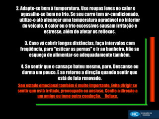 2. Adapte-se bem à temperatura. Use roupas leves no calor e
agasalhe-se bem no frio. Se seu carro tem ar-condicionado,
utilize-o até alcançar uma temperatura agradável no interior
do veículo. O calor ou o frio excessivos causam irritação e
estresse, além de afetar os reflexos.
3. Caso vá cobrir longas distâncias, faça intervalos com
freqüência, para "esticar as pernas" e ir ao banheiro. Não se
esqueça de alimentar-se adequadamente também.
4. Se sentir que o cansaço bateu mesmo, pare. Descanse ou
durma um pouco. E se retorne a direção quando sentir que
está de fato renovado.
Seu estado emocional também é muito importante. Evite dirigir se
sentir que está irritado, preocupado ou ansioso. Confie a direção a
um amigo ou tome outra condução. Relaxe.
 