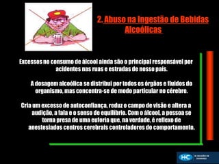 2. Abuso na Ingestão de Bebidas
Alcoólicas
Excessos no consumo de álcool ainda são o principal responsável por
acidentes nas ruas e estradas de nosso país.
A dosagem alcoólica se distribui por todos os órgãos e fluidos do
organismo, mas concentra-se de modo particular no cérebro.
Cria um excesso de autoconfiança, reduz o campo de visão e altera a
audição, a fala e o senso de equilíbrio. Com o álcool, a pessoa se
torna presa de uma euforia que, na verdade, é reflexo de
anestesiados centros cerebrais controladores do comportamento.
 