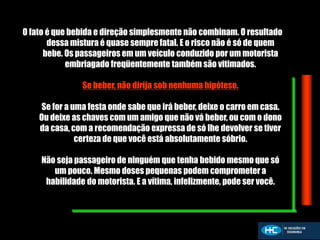 O fato é que bebida e direção simplesmente não combinam. O resultado
dessa mistura é quase sempre fatal. E o risco não é só de quem
bebe. Os passageiros em um veículo conduzido por um motorista
embriagado freqüentemente também são vitimados.
Se beber, não dirija sob nenhuma hipótese.
Se for a uma festa onde sabe que irá beber, deixe o carro em casa.
Ou deixe as chaves com um amigo que não vá beber, ou com o dono
da casa, com a recomendação expressa de só lhe devolver se tiver
certeza de que você está absolutamente sóbrio.
Não seja passageiro de ninguém que tenha bebido mesmo que só
um pouco. Mesmo doses pequenas podem comprometer a
habilidade do motorista. E a vítima, infelizmente, pode ser você.
 