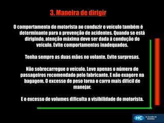 3. Maneira de dirigir
O comportamento do motorista ao conduzir o veículo também é
determinante para a prevenção de acidentes. Quando se está
dirigindo, atenção máxima deve ser dada á condução do
veículo. Evite comportamentos inadequados.
Tenha sempre as duas mãos no volante. Evite surpresas.
Não sobrecarregue o veículo. Leve apenas o número de
passageiros recomendado pelo fabricante. E não exagere na
bagagem. O excesso de peso torna o carro mais difícil de
manejar.
E o excesso de volumes dificulta a visibilidade do motorista.
 